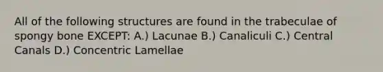 All of the following structures are found in the trabeculae of spongy bone EXCEPT: A.) Lacunae B.) Canaliculi C.) Central Canals D.) Concentric Lamellae