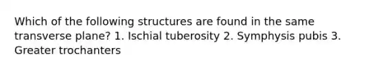 Which of the following structures are found in the same transverse plane? 1. Ischial tuberosity 2. Symphysis pubis 3. Greater trochanters