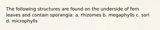 The following structures are found on the underside of fern leaves and contain sporangia: a. rhizomes b. megaphylls c. sori d. microphylls