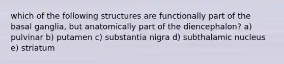 which of the following structures are functionally part of the basal ganglia, but anatomically part of the diencephalon? a) pulvinar b) putamen c) substantia nigra d) subthalamic nucleus e) striatum