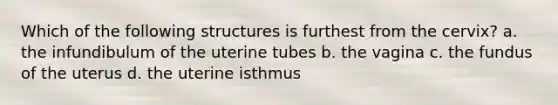 Which of the following structures is furthest from the cervix? a. the infundibulum of the uterine tubes b. the vagina c. the fundus of the uterus d. the uterine isthmus