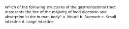 Which of the following structures of the gastrointestinal tract represents the site of the majority of food digestion and absorption in the human body? a. Mouth b. Stomach c. Small intestine d. Large intestine