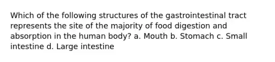 Which of the following structures of the gastrointestinal tract represents the site of the majority of food digestion and absorption in the human body? a. Mouth b. Stomach c. Small intestine d. Large intestine