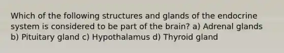 Which of the following structures and glands of the endocrine system is considered to be part of the brain? a) Adrenal glands b) Pituitary gland c) Hypothalamus d) Thyroid gland