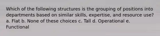 Which of the following structures is the grouping of positions into departments based on similar skills, expertise, and resource use? a. Flat b. None of these choices c. Tall d. Operational e. Functional