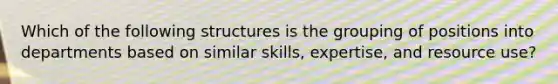 Which of the following structures is the grouping of positions into departments based on similar skills, expertise, and resource use?