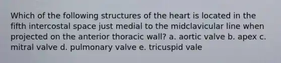 Which of the following structures of the heart is located in the fifth intercostal space just medial to the midclavicular line when projected on the anterior thoracic wall? a. aortic valve b. apex c. mitral valve d. pulmonary valve e. tricuspid vale