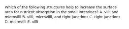 Which of the following structures help to increase the surface area for nutrient absorption in the small intestines? A. villi and microvilli B. villi, microvilli, and tight junctions C. tight junctions D. microvilli E. villi