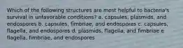 Which of the following structures are most helpful to bacteria's survival in unfavorable conditions? a. capsules, plasmids, and endospores b. capsules, fimbriae, and endospores c. capsules, flagella, and endospores d. plasmids, flagella, and fimbriae e. flagella, fimbriae, and endospores