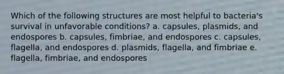 Which of the following structures are most helpful to bacteria's survival in unfavorable conditions? a. capsules, plasmids, and endospores b. capsules, fimbriae, and endospores c. capsules, flagella, and endospores d. plasmids, flagella, and fimbriae e. flagella, fimbriae, and endospores