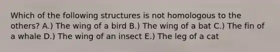 Which of the following structures is not homologous to the others? A.) The wing of a bird B.) The wing of a bat C.) The fin of a whale D.) The wing of an insect E.) The leg of a cat