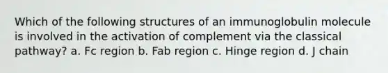 Which of the following structures of an immunoglobulin molecule is involved in the activation of complement via the classical pathway? a. Fc region b. Fab region c. Hinge region d. J chain