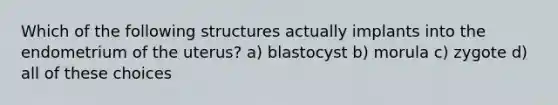 Which of the following structures actually implants into the endometrium of the uterus? a) blastocyst b) morula c) zygote d) all of these choices