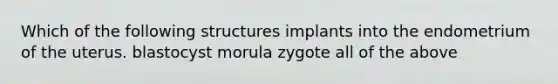 Which of the following structures implants into the endometrium of the uterus. blastocyst morula zygote all of the above