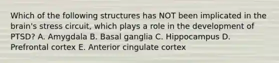 Which of the following structures has NOT been implicated in the brain's stress circuit, which plays a role in the development of PTSD? A. Amygdala B. Basal ganglia C. Hippocampus D. Prefrontal cortex E. Anterior cingulate cortex