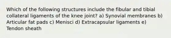 Which of the following structures include the fibular and tibial collateral ligaments of the knee joint? a) Synovial membranes b) Articular fat pads c) Menisci d) Extracapsular ligaments e) Tendon sheath