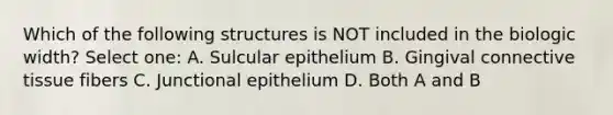 Which of the following structures is NOT included in the biologic width? Select one: A. Sulcular epithelium B. Gingival connective tissue fibers C. Junctional epithelium D. Both A and B