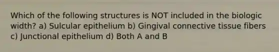 Which of the following structures is NOT included in the biologic width? a) Sulcular epithelium b) Gingival connective tissue fibers c) Junctional epithelium d) Both A and B