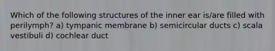 Which of the following structures of the inner ear is/are filled with perilymph? a) tympanic membrane b) semicircular ducts c) scala vestibuli d) cochlear duct