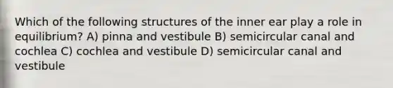 Which of the following structures of the inner ear play a role in equilibrium? A) pinna and vestibule B) semicircular canal and cochlea C) cochlea and vestibule D) semicircular canal and vestibule