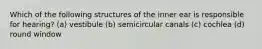 Which of the following structures of the inner ear is responsible for hearing? (a) vestibule (b) semicircular canals (c) cochlea (d) round window