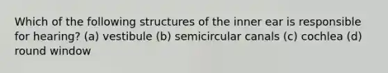 Which of the following structures of the inner ear is responsible for hearing? (a) vestibule (b) semicircular canals (c) cochlea (d) round window