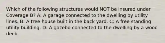 Which of the following structures would NOT be insured under Coverage B? A: A garage connected to the dwelling by utility lines. B: A tree house built in the back yard. C: A free standing utility building. D: A gazebo connected to the dwelling by a wood deck.