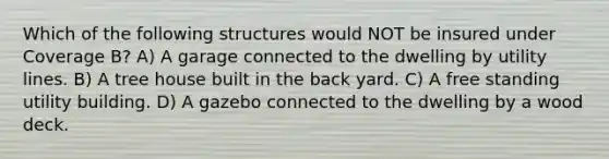 Which of the following structures would NOT be insured under Coverage B? A) A garage connected to the dwelling by utility lines. B) A tree house built in the back yard. C) A free standing utility building. D) A gazebo connected to the dwelling by a wood deck.