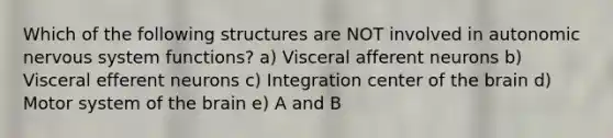 Which of the following structures are NOT involved in autonomic <a href='https://www.questionai.com/knowledge/kThdVqrsqy-nervous-system' class='anchor-knowledge'>nervous system</a> functions? a) Visceral afferent neurons b) Visceral efferent neurons c) Integration center of <a href='https://www.questionai.com/knowledge/kLMtJeqKp6-the-brain' class='anchor-knowledge'>the brain</a> d) Motor system of the brain e) A and B