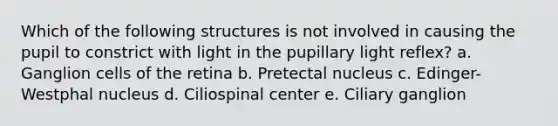 Which of the following structures is not involved in causing the pupil to constrict with light in the pupillary light reflex? a. Ganglion cells of the retina b. Pretectal nucleus c. Edinger-Westphal nucleus d. Ciliospinal center e. Ciliary ganglion