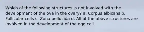 Which of the following structures is not involved with the development of the ova in the ovary? a. Corpus albicans b. Follicular cells c. Zona pellucida d. All of the above structures are involved in the development of the egg cell.