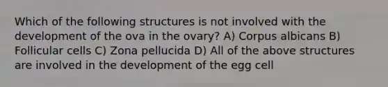 Which of the following structures is not involved with the development of the ova in the ovary? A) Corpus albicans B) Follicular cells C) Zona pellucida D) All of the above structures are involved in the development of the egg cell