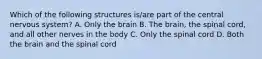 Which of the following structures is/are part of the central nervous system? A. Only the brain B. The brain, the spinal cord, and all other nerves in the body C. Only the spinal cord D. Both the brain and the spinal cord