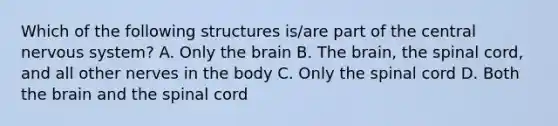 Which of the following structures is/are part of the central nervous system? A. Only the brain B. The brain, the spinal cord, and all other nerves in the body C. Only the spinal cord D. Both the brain and the spinal cord