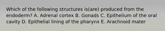 Which of the following structures is(are) produced from the endoderm? A. Adrenal cortex B. Gonads C. Epithelium of the oral cavity D. Epithelial lining of <a href='https://www.questionai.com/knowledge/ktW97n6hGJ-the-pharynx' class='anchor-knowledge'>the pharynx</a> E. Arachnoid mater