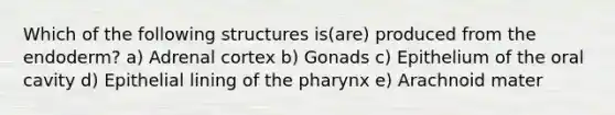 Which of the following structures is(are) produced from the endoderm? a) Adrenal cortex b) Gonads c) Epithelium of the oral cavity d) Epithelial lining of <a href='https://www.questionai.com/knowledge/ktW97n6hGJ-the-pharynx' class='anchor-knowledge'>the pharynx</a> e) Arachnoid mater