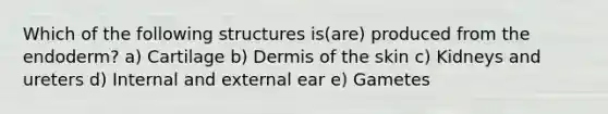 Which of the following structures is(are) produced from the endoderm? a) Cartilage b) Dermis of the skin c) Kidneys and ureters d) Internal and external ear e) Gametes