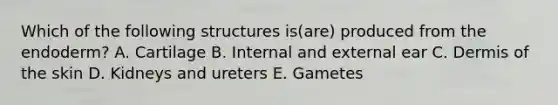 Which of the following structures is(are) produced from the endoderm? A. Cartilage B. Internal and external ear C. Dermis of the skin D. Kidneys and ureters E. Gametes