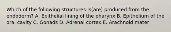 Which of the following structures is(are) produced from the endoderm? A. Epithelial lining of the pharynx B. Epithelium of the oral cavity C. Gonads D. Adrenal cortex E. Arachnoid mater