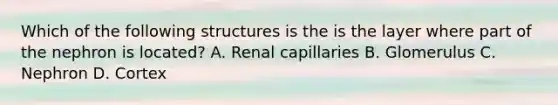 Which of the following structures is the is the layer where part of the nephron is located? A. Renal capillaries B. Glomerulus C. Nephron D. Cortex