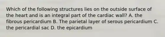 Which of the following structures lies on the outside surface of the heart and is an integral part of the cardiac wall? A. the fibrous pericardium B. The parietal layer of serous pericardium C. the pericardial sac D. the epicardium