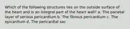 Which of the following structures lies on the outside surface of the heart and is an integral part of the heart wall? a. The parietal layer of serious pericardium b. The fibrous pericardium c. The epicardium d. The pericardial sac