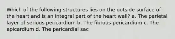 Which of the following structures lies on the outside surface of the heart and is an integral part of the heart wall? a. The parietal layer of serious pericardium b. The fibrous pericardium c. The epicardium d. The pericardial sac