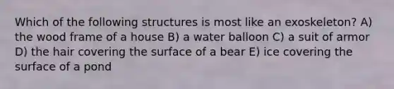 Which of the following structures is most like an exoskeleton? A) the wood frame of a house B) a water balloon C) a suit of armor D) the hair covering the surface of a bear E) ice covering the surface of a pond