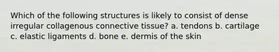 Which of the following structures is likely to consist of dense irregular collagenous connective tissue? a. tendons b. cartilage c. elastic ligaments d. bone e. dermis of the skin