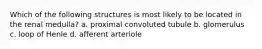 Which of the following structures is most likely to be located in the renal medulla? a. proximal convoluted tubule b. glomerulus c. loop of Henle d. afferent arteriole