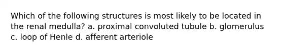 Which of the following structures is most likely to be located in the renal medulla? a. proximal convoluted tubule b. glomerulus c. loop of Henle d. afferent arteriole