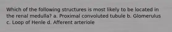 Which of the following structures is most likely to be located in the renal medulla? a. Proximal convoluted tubule b. Glomerulus c. Loop of Henle d. Afferent arteriole