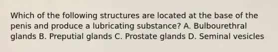 Which of the following structures are located at the base of the penis and produce a lubricating substance? A. Bulbourethral glands B. Preputial glands C. Prostate glands D. Seminal vesicles