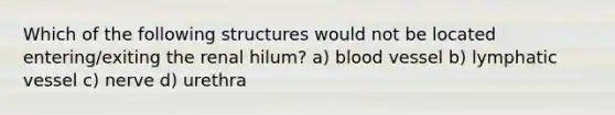 Which of the following structures would not be located entering/exiting the renal hilum? a) blood vessel b) lymphatic vessel c) nerve d) urethra